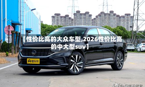 【性价比高的大众车型,2026性价比高的中大型suv】