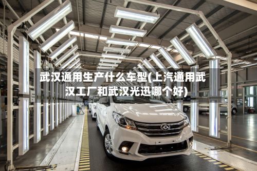武汉通用生产什么车型(上汽通用武汉工厂和武汉光迅哪个好)