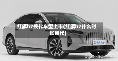 红旗h7换代车型上市(红旗h7什么时候换代)