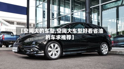 【空间大的车型,空间大车型好看省油的车求推荐】