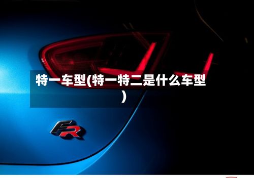 特一车型(特一特二是什么车型)-第2张图片