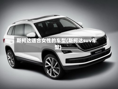 斯柯达适合女性的车型(斯柯达suv车型)