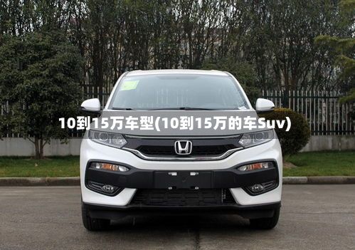 10到15万车型(10到15万的车Suv)