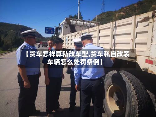 【货车怎样算私改车型,货车私自改装车辆怎么处罚条例】