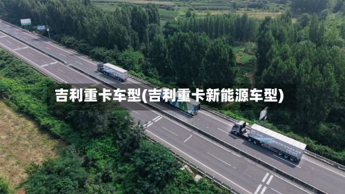 吉利重卡车型(吉利重卡新能源车型)