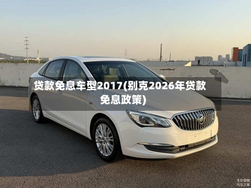 贷款免息车型2017(别克2026年贷款免息政策)